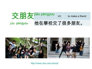   交朋友 jiāo  péngyou   http:// www.ntnu.edu.tw/oia /   jiāo péngyou   VO to make a friend 他在學校交了很多朋友。 