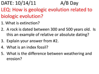 DATE: 10/14/11            A/B Day
LEQ: How is geologic evolution related to
biologic evolution?
1. What is extinction?
2. A rock is dated between 300 and 500 years old. Is
   this an example of relative or absolute dating?
3. Explain your answer from #2.
4. What is an index fossil?
5. What is the difference between weathering and
   erosion?
 