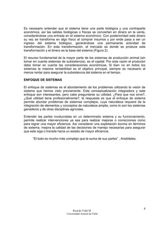 Ricardo Vidal M.
Universidad Austral de Chile
4
Es necesario entender que el sistema tiene una parte biológica y una contraparte
económica, así las salidas biológicas o físicas se convierten en dinero en la venta,
considerándose una entrada en el sistema económico. Con posterioridad este dinero
su vez se transforma en algo físico al comprar insumos y por ende pasa a ser un
ingreso del sistema biológico, generándose una permanente actividad de
transformación. En esta transformación, el mercado es donde se produce esta
transformación y el dinero es la base del sistema (Figura 2).
El recurso fundamental de la mayor parte de los sistemas de producción animal (sin
tomar en cuenta sistemas de subsistencia), es el capital. Por esta razón el productor
debe tomar en cuenta las consideraciones económicas. Si bien no en todos los
sistemas la máxima rentabilidad es el objetivo principal, siempre es necesario al
menos rentar para asegurar la subsistencia del sistema en el tiempo.
ENFOQUE DE SISTEMAS
El enfoque de sistemas es el abordamiento de los problemas utilizando la visión de
sistema que hemos visto previamente. Esta conceptualización integradora y este
enfoque son interesantes, pero cabe preguntarse su utilidad. ¿Para que nos sirve?,
¿Qué utilidad tiene profesionalmente?, la respuesta es que el enfoque de sistema
permite abordar problemas de sistemas complejos, cuya naturaleza requiere de la
integración de elementos y conceptos de naturaleza amplia, como lo son los sistemas
ganaderos y de otras disciplinas agrícolas.
Entender las partes involucradas en un determinado sistema y su funcionamiento,
permite realizar intervenciones ya sea para realizar mejoras o correcciones como
para lograr una mayor eficiencia. Así considerar una explotación bovina en términos
de sistema, mejora la calidad de las decisiones de manejo necesarias para asegurar
que este siga o transite hacia un estado de mayor eficiencia.
“El todo es mucho más complejo que la suma de sus partes” , Aristóteles.
 