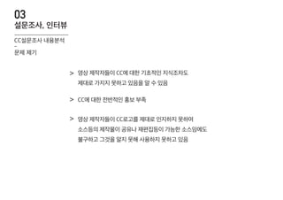 영상 제작자들이 CC에 대한 기초적인 지식조차도
제대로 가지지 못하고 있음을 알 수 있음
>
CC에 대한 전반적인 홍보 부족>
영상 제작자들이 CC로고를 제대로 인지하지 못하여
소스등의 제작물이 공유나 재편집등이 가능한 소스임에도
불구하고 그것을 알지 못해 사용하지 못하고 있음
>
CC설문조사 내용분석
-
문제 제기
설문조사, 인터뷰
03
 