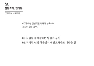 01. 작업물에 적용하는 방법/사용법
02. 저작권 인정 허용범위가 필요하다고 대답을 함
CC에 대한 전반적인 이해가 부족하며
관심이 있는 경우,
CC인터뷰 내용분석
설문조사, 인터뷰
03
 