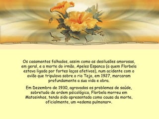 Os casamentos falhados, assim como as desilusões amorosas,
em geral, e a morte do irmão, Apeles Espanca (a quem Florbela
 estava ligada por fortes laços afetivos), num acidente com o
   avião que tripulava sobre o rio Tejo, em 1927, marcaram
               profundamente a sua vida e obra.
  Em Dezembro de 1930, agravados os problemas de saúde,
    sobretudo de ordem psicológica, Florbela morreu em
  Matosinhos, tendo sido apresentada como causa da morte,
            oficialmente, um «edema pulmonar».
 