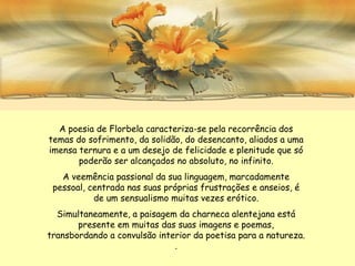 A poesia de Florbela caracteriza-se pela recorrência dos
temas do sofrimento, da solidão, do desencanto, aliados a uma
imensa ternura e a um desejo de felicidade e plenitude que só
       poderão ser alcançados no absoluto, no infinito.
   A veemência passional da sua linguagem, marcadamente
 pessoal, centrada nas suas próprias frustrações e anseios, é
           de um sensualismo muitas vezes erótico.
  Simultaneamente, a paisagem da charneca alentejana está
       presente em muitas das suas imagens e poemas,
transbordando a convulsão interior da poetisa para a natureza.
                              .
 