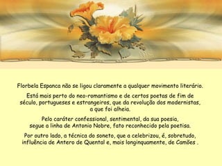 Florbela Espanca não se ligou claramente a qualquer movimento literário.
   Está mais perto do neo-romantismo e de certos poetas de fim de
 século, portugueses e estrangeiros, que da revolução dos modernistas,
                            a que foi alheia.
        Pelo caráter confessional, sentimental, da sua poesia,
    segue a linha de Antonio Nobre, fato reconhecido pela poetisa.
  Por outro lado, a técnica do soneto, que a celebrizou, é, sobretudo,
 influência de Antero de Quental e, mais longinquamente, de Camões .
 