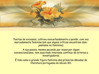 Poetisa de excessos, cultivou exacerbadamente a paixão, com voz
 marcadamente feminina (em que alguns críticos encontram dom-
                     joanismo no feminino).
       A sua poesia, mesmo pecando por vezes por algum
convencionalismo, tem suscitado interesse contínuo de leitores e
                        investigadores.
 É tida como a grande figura feminina das primeiras décadas da
              literatura portuguesa do século XX.
 