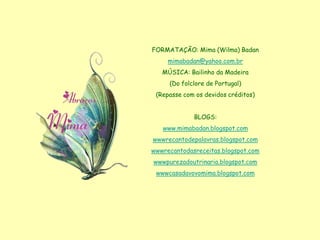 FORMATAÇÃO: Mima (Wilma) Badan
     mimabadan@yahoo.com.br
   MÚSICA: Bailinho da Madeira
     (Do folclore de Portugal)
 (Repasse com os devidos créditos)


             BLOGS:
   www.mimabadan.blogspot.com
wwwrecantodepalavras.blogspot.com
wwwrecantodasreceitas.blogspot.com
wwwpurezadoutrinaria.blogspot.com
 wwwcasadavovomima.blogspot.com
 