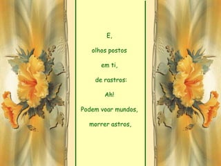 E,

   olhos postos

      em ti,

    de rastros:

       Ah!

Podem voar mundos,

  morrer astros,
 