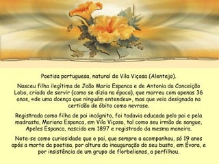 Poetisa portuguesa, natural de Vila Viçosa (Alentejo).
  Nasceu filha ilegítima de João Maria Espanca e de Antonia da Conceição
 Lobo, criada de servir (como se dizia na época), que morreu com apenas 36
  anos, «de uma doença que ninguém entendeu», mas que veio designada na
                       certidão de óbito como nevrose.
 Registrada como filha de pai incógnito, foi todavia educada pelo pai e pela
 madrasta, Mariana Espanca, em Vila Viçosa, tal como seu irmão de sangue,
     Apeles Espanca, nascido em 1897 e registrado da mesma maneira.
 Note-se como curiosidade que o pai, que sempre a acompanhou, só 19 anos
após a morte da poetisa, por altura da inauguração do seu busto, em Évora, e
          por insistência de um grupo de florbelianos, a perfilhou.
 