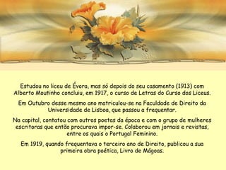 Estudou no liceu de Évora, mas só depois do seu casamento (1913) com
Alberto Moutinho concluiu, em 1917, o curso de Letras do Curso dos Liceus.
  Em Outubro desse mesmo ano matriculou-se na Faculdade de Direito da
           Universidade de Lisboa, que passou a frequentar.
Na capital, contatou com outros poetas da época e com o grupo de mulheres
 escritoras que então procurava impor-se. Colaborou em jornais e revistas,
                     entre os quais o Portugal Feminino.
  Em 1919, quando frequentava o terceiro ano de Direito, publicou a sua
                primeira obra poética, Livro de Mágoas.
 