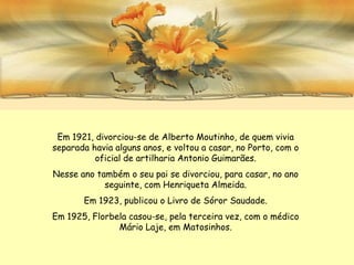Em 1921, divorciou-se de Alberto Moutinho, de quem vivia
separada havia alguns anos, e voltou a casar, no Porto, com o
          oficial de artilharia Antonio Guimarães.
Nesse ano também o seu pai se divorciou, para casar, no ano
            seguinte, com Henriqueta Almeida.
       Em 1923, publicou o Livro de Sóror Saudade.
Em 1925, Florbela casou-se, pela terceira vez, com o médico
               Mário Laje, em Matosinhos.
 