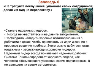 Заповедь 6
«Не требуйте послушания, уважайте своих сотрудников,
давая им вид на перспективу.»
•Станьте надежным лидером.
•Никогда не хвастайтесь и не давите авторитетом.
•Необходимо наладить хорошие взаимоотношения с
рабочими в цехах, чтобы привлекать их идеи и знания в
процессе решения проблем. Этого можно добиться, став
надежным и заслуживающим доверия лидером.
Надежный лидер всегда привлекает надежных рабочих.
Система Тойоты определяет хорошего лидера, как
человека оказывающего уважение своим подчиненным, а
не давящего их своим авторитетом.
 
