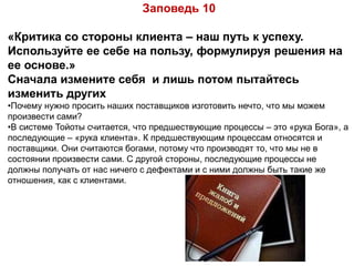 Заповедь 10
«Критика со стороны клиента – наш путь к успеху.
Используйте ее себе на пользу, формулируя решения на
ее основе.»
Сначала измените себя и лишь потом пытайтесь
изменить других
•Почему нужно просить наших поставщиков изготовить нечто, что мы можем
произвести сами?
•В системе Тойоты считается, что предшествующие процессы – это «рука Бога», а
последующие – «рука клиента». К предшествующим процессам относятся и
поставщики. Они считаются богами, потому что производят то, что мы не в
состоянии произвести сами. С другой стороны, последующие процессы не
должны получать от нас ничего с дефектами и с ними должны быть такие же
отношения, как с клиентами.
 