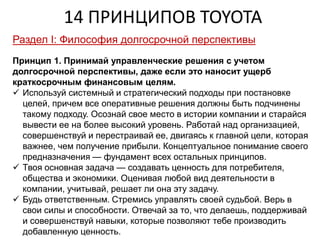 14 ПРИНЦИПОВ TOYOTA
Раздел I: Философия долгосрочной перспективы
Принцип 1. Принимай управленческие решения с учетом
долгосрочной перспективы, даже если это наносит ущерб
краткосрочным финансовым целям.
 Используй системный и стратегический подходы при постановке
целей, причем все оперативные решения должны быть подчинены
такому подходу. Осознай свое место в истории компании и старайся
вывести ее на более высокий уровень. Работай над организацией,
совершенствуй и перестраивай ее, двигаясь к главной цели, которая
важнее, чем получение прибыли. Концептуальное понимание своего
предназначения — фундамент всех остальных принципов.
 Твоя основная задача — создавать ценность для потребителя,
общества и экономики. Оценивая любой вид деятельности в
компании, учитывай, решает ли она эту задачу.
 Будь ответственным. Стремись управлять своей судьбой. Верь в
свои силы и способности. Отвечай за то, что делаешь, поддерживай
и совершенствуй навыки, которые позволяют тебе производить
добавленную ценность.
 