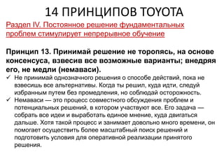 14 ПРИНЦИПОВ TOYOTA
Раздел IV. Постоянное решение фундаментальных
проблем стимулирует непрерывное обучение
Принцип 13. Принимай решение не торопясь, на основе
консенсуса, взвесив все возможные варианты; внедряя
его, не медли (немаваси).
 Не принимай однозначного решения о способе действий, пока не
взвесишь все альтернативы. Когда ты решил, куда идти, следуй
избранным путем без промедления, но соблюдай осторожность.
 Немаваси — это процесс совместного обсуждения проблем и
потенциальных решений, в котором участвуют все. Его задача —
собрать все идеи и выработать единое мнение, куда двигаться
дальше. Хотя такой процесс и занимает довольно много времени, он
помогает осуществить более масштабный поиск решений и
подготовить условия для оперативной реализации принятого
решения.
 