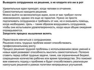 Выводите сотрудников на решение, а не кладите его им в рот
Удивительные идеи приходят, когда человек в отчаянии.
Самостоятельно находите решение.
Можно выйти на великолепную идею, если от вас требуют почти
невозможного, однако это еще не гарантия. Нужно не просто
подталкивать сотрудников и требовать от них, но и оказывать помощь,
когда необходимо. Цель – таким образом воодушевить сотрудников,
чтобы они испытывали удовлетворенность, когда наши общие ожидания
оправдываются.
Запустите процесс мышления вспять
Перестаньте нянчиться с сотрудниками.
Решение очень трудных проблем может способствовать
профессиональному росту.
Процесс решения трудной проблемы с использованием своих умений и
новых идей развивает способность мыслить самостоятельно. Полезно
ставить перед собой трудные задачи, такие, как ограниченный бюджет,
сокращенное количество рабочих или время производства. Это поможет
вам изменить подход к проблеме и будет способствовать реализации
наилучших решений в рамках политики непрерывных улучшений.
 