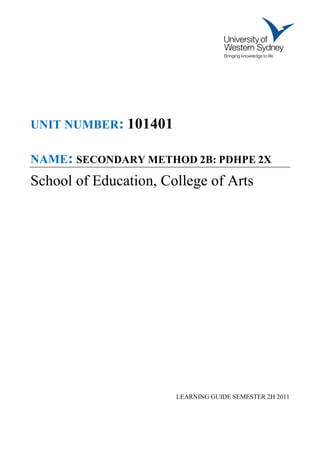 UNIT NUMBER: 101401

NAME: SECONDARY METHOD 2B: PDHPE 2X
School of Education, College of Arts




                       LEARNING GUIDE SEMESTER 2H 2011
 