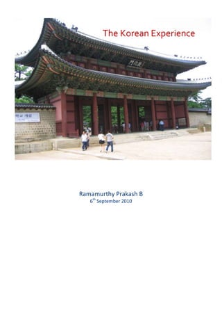  The Korean Experience<br />Ramamurthy Prakash B6th September 2010<br />Table of contents TOC  quot;
1-3quot;
    First Impressions PAGEREF _Toc271543371  3Brief history PAGEREF _Toc271543372  4Geo-political context PAGEREF _Toc271543373  5Economy & Industry PAGEREF _Toc271543374  6Education System PAGEREF _Toc271543375  7Demographics PAGEREF _Toc271543376  8Religion PAGEREF _Toc271543377  8Society & Customs PAGEREF _Toc271543378  9Sense of seniority PAGEREF _Toc271543379  9Traditional costumes PAGEREF _Toc271543380  9People PAGEREF _Toc271543381  9Traditional art PAGEREF _Toc271543382  10Modern art forms PAGEREF _Toc271543383  11Korean Cuisine PAGEREF _Toc271543384  11Kimchi PAGEREF _Toc271543385  12Bibimpap PAGEREF _Toc271543386  12Table setting and manners PAGEREF _Toc271543387  12References PAGEREF _Toc271543388  13<br />First Impressions<br />19050-2540 After four hours of flying from Hong Kong, we landed at the Incheon Airport at around 7 PM.  The landing was smooth. The weather is slightly humid outside, with mild drizzles. The temperature is about 25 degrees yet the mood is quite upbeat – After all, we are visiting South Korea for the first time!<br />I quickly opened my English-Korea pocket guide and rehearsed a few Korean phrases –<br />EnglishKoreaGood EveningAnnyeong-heseyoHow do you do?Cheo-eum boepgetseoyoNice to meet you!Mannaseo bangawoyo!Thank you!Gamsa-hamnida!You are beautiful!Dangsin-eun aleumdabseubnida!<br />I just could not get my tongue around the last phrase but the cute airhostesses on Korean Air made me think that’s the phrase I’d perhaps use the most in Korea.  In the guise of stretching out I also practised a little bit of bowing. Now I am all set to enter Korea!<br />190503175 The sprawling modern airport with its numerous LCD displays and shopping arcades gave us the first glimpse of prosperity and technological superiority of South Korea. Youjin, a nice lady from KAIST, came to receive us at the airport. She spoke fluent English, but with a slight drawl towards the end. (Later I would find that the drawl is a characteristic of Korean language, which makes it sound quite musical). We were quickly escorted to a bus that would take us to our hotel in Seoul. The bus drove past the famous Han River with its numerous bridges all lighted up to make for a beautiful experience. In about an hour, we were dropped off at our hotel, Dormy Inn, which is at the heart of one of Seoul’s busiest shopping districts.  We quickly had dinner and hit the bed. We need a good night sleep to catch all the action in days to follow.<br />Brief history<br />We visited the National Museum of Korea to understand the Korea’s history. According to legend, the Korean nation was born when a tiger and a bear prayed to the gods to become human. They were granted their wish. They were each given mugwort and garlic to eat for twenty-one days straight; only then would each of them be transformed into a human being. The tiger soon gave up and requited himself to being a tiger for all ages. The bear, however, survived the diet and became a beautiful woman. She would later marry Hwanung, the embodiment of the gods, and then give birth to Tangun, the founder of the Korean race. <br />The habitation of early mankind in Korea appears to have started about half a million years ago. The first kingdom, named Gojoseon (Ancient Joseon) lasted till 108 B.C. after which the three ancient kingdoms of Goguryeo, Baekjae and Silla ruled the Korean peninsula. The period of their rule is known as Three Kingdom’s period which extended till 668 A.D. Goguryeo and Baekjae were ultimately taken over by Silla, unifying the entire peninsula. The unified Silla period stretching till 935 A.D is considered a golden age of Korean culture.  Subsequently Goryeo dynasty took over the peninsula and ruled it till 1392 A.D. During this time Korea apparently got its current name derived from the name of the dynasty. <br />190504445 Joseon dynasty took over the riens in 1392 A.D and ruled Korea till 1910 A.D. During this period Korea has been the traditional battlefield for the Chinese and the Japanese.  Each would invade the other using Korea as the staging ground because of its strategic location.  The Joseon dynasty was finally ended by Japanese invasion in 1910. Korea remained under Japanese colonial rule for 35 years until the end of World War II. Finally on August 15th 1945, Japan surrendered to the Allies and withdrew from Korean peninsula, which was then divided into two: South Korea in the free world and North Korea in the communist bloc. The Republic of Korea in the south established as an independent three years later.  The Koreans developed a tenacious grasp of their heritage and traditions as a direct consequence of outside interference over the centuries.  It is no wonder that they hold onto those values as if their very lives depend upon it.  In many cases, it did.  These are the foundations of their present day attitudes toward all foreigners.  Now that they are in control of their own country, they exhibit isolationism and nationalism to extreme.<br />Geo-political context <br />The Korean conflict happened during 1950-1953 between North Korea and South Korea. All that’s necessary to remind ourselves that Korea is still in a state of war is to head north from Seoul for about forty-five minutes to visit the Line of Control at 38th parallel. We visited the site on our second day of our trip.  The travel guide explained us the story of the conflict –<br />Once Korea was liberated from the Japan in 1945, the communists in northern Korea wanted to unify Korea under communism. In 1950 they started a surprise attack against Seoul. Within a few days, the South Korean defences had collapsed and the communists were riding at full speed toward the tip of the Korean peninsula. But then the United Nations decided to intervene. The first contingent was a group of U.S. Army soldiers headed by General Douglas MacArthur. The contingent landed at the tip of the Korean peninsula and proceeded to suffer nearly a 100 percent casualty rate in the next few days. More troops arrived and began to enlarge the defences, slowly pushing the Northerners back, a few yards at a time. Then, just three weeks after the first shots in the war were fired, U.S. Army launched a daring amphibious landing at Incheon and attacked the occupied Seoul from the communists’ blind side. The tables were now turned. The North Koreans were the ones fleeing at full speed. The U.N. armies went far beyond the 38th parallel—the original dividing line between the North and the South that was decided upon by the United States and Russia at the end of World War II—and soon set their sights on a complete victory. As U.S. and U.N. troops streamed northward in great haste to reach the Yalu River and the border with China, the Chinese authorities viewed the U.N. assault past the 38th parallel as a direct attack on their own territory. Just before U.N. troops reached the Yalu, a massive counterattack of the Chinese People’s Army units allied with North Korea began. The attacking role switched once again as the Chinese People’s Liberation Army took on the role of the attacker and U.N. and South Korean forces waged a fighting retreat, pulling back to the original starting lines. The war finally reached a stalemate phase, with both sides trading artillery fire and commando raids for the next year and a half. A final armistice resulted in the border being drawn at the same 38th parallel from which the fighting had started.<br />There was never a peace treaty. Technically, the United States and South Korea are still at war with North Korea. The only difference is that—for the most part—the warfare is all psychological, with few bullets trading sides. The war, and the ghosts of war that hang over the peninsula sixty years later, is very much still a part of life in Korea.<br />A future war between the Koreas would not look like the first Korean War. Casualties would be in the tens of thousands in the first few days. Chemical and possibly nuclear weapons would be used. <br />Now each of the major geopolitical players in the region wants Korea to remain divided that way. Chinese administrations think that North Korea is a critical buffer state on the northern frontier and so should be controlled within China's interests. China also fears that a unified Korea would have designs on China’s Korean-speaking provinces, and maybe even all of Manchuria. That’s why it is averse to Korean reunification.  Japan fears that a unified Korea will challenge its regional hegemony. Russia, too, would prefer a divided Korean peninsula: Unification would only dampen Russia’s power reach in the area. Even the United States has some conflicts with a unified Korea because it would probably mean the end to the presence of its troops on the peninsula.<br />If we had to place a bet on the future of North Korea, our money would be safest if it were placed on the scenario of things staying the same. A powerless but stable North Korea makes the most sense for everyone concerned—except the Koreans.<br />Economy & Industry<br />South Korea has a market economy which ranks 15th in the world by nominal GDP and 12th by purchasing power parity (PPP). It is a high-income developed country, with an emerging economy and is a member of OECD. It is considered to be one of the quot;
Asian Tigersquot;
. South Korea had one of the world's fastest growing economies from 1960s to 1990s. Korea’s work ethic and collective spirit have been the backbone of the country’s economic growth since the 1960s. That growth came from centralized planning, an emphasis on exports, ambitious industrialization goals, and a dedicated, well-educated labour force.<br />The South Korean economy is heavily dependent on international trade, and in 2009, South Korea was the eighth largest exporter and tenth largest importer in the world.19050-4445Export-oriented Industrial Growth1960s: Raw materials, plywood, textilesEarly 1970s: Clothing and footwearLate 1970s: Steel and chemicals1980s: Automobiles, electrical goods, electronics In the 60’s Korea specialized in building cars and ships—big brawny industries that took advantage of the country’s low cost labour. The economy is now dominated by new industries, such as entertainment, software, and telecommunications equipment manufacturing.<br />3371850252730<br />There are powerful global multinationals owning numerous enterprises in Korea. They are usually referred to as “Chaebols” meaning quot;
business familyquot;
 or quot;
monopolyquot;
 or quot;
conglomeratequot;
 in Korean. There are several dozen large Korean family-controlled corporate groups which fall under this definition. Through aggressive governmental support and finance, some have become well-known international brand names, such as Samsung, Hyundai and LG.<br />Education System<br />In Korea, education has long been the key to a person’s future. What college you attend most often determines your social network and what job you get after school. It also plays a major role in who you will marry and your overall status in society. Education can also be the best way to display filial piety—the virtue of showing respect to your parents. That’s because a person’s education and job reflects on the entire family. Consequently competition is consequently very heated and fierce. <br />A centralised administration in South Korea oversees the process for the education of children from kindergarten to the final year of high school. The Korean state education system is both mentally and physically demanding on students. Korean kids nearly live and breathe school by the time they get to high school. School supposedly starts at 6 or by 7am, and can sometimes last until 9 or 10pm. Korean education also focuses heavily on reading, writing, and comprehension, but very less on speaking.<br />Most students enrolled in high school apply to colleges at the end of the year. Their college entrance depends upon ranking high in objectively graded examinations. High school students face an quot;
examination hellquot;
, a harsh regiment of endless cramming and rote memorization of facts that is incomparably severe.  The costs of the quot;
examination hellquot;
 have been evident not only in a grim and joyless adolescence for many, if not most, young South Koreans, but also in the number of suicides caused by the constant pressure of tests. Once the examination is through, Korean students have option to join some of the world-class, internationally accredited institutions such as KAIST, Seoul National University, Korea University, Pohang University of Science and Technology and Yonsei University.<br />Demographics<br />South Korea is noted for its population density, which at 487 per square kilometre is more than 10 times the global average. Most South Koreans live in urban areas, due to rapid migration from the countryside during the country's quick economic expansion in the 1970s, 1980s and 1990s.  South Korea is ethnically one of the most homogeneous societies in the world with more than 99 per cent of inhabitants having Korean ethnicity.<br />Religion<br />Religions in South Korea are dominated by both traditional Buddhist faith and a large growing Christian population. Buddhism was introduced to Korea in the year 372. Buddhism has been the national religion of Korea during the medieval times. Most of the Korean Buddhists belong to the Jogye order. Today Christianity is South Korea's largest religion, accounting for more than half of all South Korean religious adherents. Buddhism is the 1905085725second with over 10.7 million Buddhists. However the practice of both of these faiths has been strongly influenced by the enduring legacies of Korean Confucianism, which was the official ideology of the 500-year-long Joseon Dynasty, and Korean shamanism, the native religion of the Korean Peninsula.<br />Society & Customs<br />Sense of seniority<br />The traditional Confucian social structure is still prevalent in Korea. Age and seniority are are all-important and juniors are expected to follow the wishers of the elders without question. Therefore people often ask us age, sometimes marital status and even salary to find out their position relative to us. <br />Traditional costumes<br />190500The hanbok has been Korean people’s traditional costume for thousands of years. Before the arrival of western-style clothing 100 years ago, hanbok was everyday attire in Korea. Men wore jeogari (jackets) with baji (trousers) while women wore jeogari (jackets) with chima (skirts). Today the hanbok is worn on special occasions such as weddings.<br />People<br />The Korean people are perhaps the nicest people on the face of the earth. That's how the people we met in the street and socialized with were. We are treated with the utmost respect, as if you were a God descended from the Heavens. People are willing to go out of their way to help you and show you around. <br />Other significant traits of Korean people are as follows:<br />,[object Object]