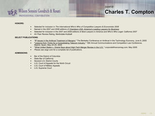 HONORS:  Selected for inclusion in  The International Who's Who of Competition Lawyers & Economists 2008   Named in the 2007 and 2008 editions of  Chambers USA: America's Leading Lawyers for Business   Selected for inclusion in the 2007 and 2008 editions of  Best Lawyers in America and Who's Who Legal: California 2007  AV Peer Review Rating, Martindale-Hubbell  SELECT PUBLICATIONS:  " IP Issues in the Antitrust Treatment of Mergers ," The Berkeley Conference on Antitrust in the Technology Economy, June 9, 2005  " Lessons from  Trinko  for a Consolidating Telecom Industry ," 16th Annual Communications and Competition Law Conference, Madrid, Spain, May 24-25, 2005  " What  United States v. Oracle  Says about High-Tech Merger Review in the U.S. ,"  corporatefinancemag.com , May 2005  Please see wsgr.com for a complete list of publications.   ADMISSIONS:  Bar of the District of Columbia  State Bar of California  Several U.S. District Courts  U.S. Court of Appeals for the Ninth Circuit  U.S. Court of Military Appeals  U.S. Supreme Court  (cont’d) Charles T. Compton 