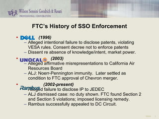 FTC’s History of SSO Enforcement (1996) Alleged intentional failure to disclose patents, violating VESA rules. Consent decree not to enforce patents Dissent re absence of knowledge/intent, market power. (2003) Alleged affirmative misrepresentations to California Air Resources Board ALJ: Noerr-Pennington immunity.  Later settled as condition to FTC approval of Chevron merger. (2002-present) Alleged failure to disclose IP to JEDEC ALJ dismissed case: no duty shown. FTC found Section 2 and Section 5 violations; imposed licensing remedy. Rambus successfully appealed to DC Circuit. 