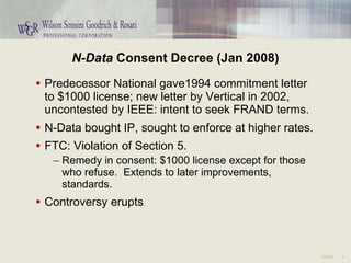 N-Data  Consent Decree (Jan 2008) Predecessor National gave1994 commitment letter to $1000 license; new letter by Vertical in 2002, uncontested by IEEE: intent to seek FRAND terms. N-Data bought IP, sought to enforce at higher rates. FTC: Violation of Section 5. Remedy in consent: $1000 license except for those who refuse.  Extends to later improvements, standards. Controversy erupts 