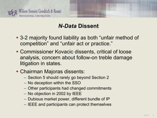 N-Data  Dissent 3-2 majority found liability as both “unfair method of competition” and “unfair act or practice.” Commissioner Kovacic dissents, critical of loose analysis, concern about follow-on treble damage litigation in states. Chairman Majoras dissents: Section 5 should rarely go beyond Section 2 No deception within the SSO Other participants had changed commitments No objection in 2002 by IEEE Dubious market power, different bundle of IP IEEE and participants can protect themselves 