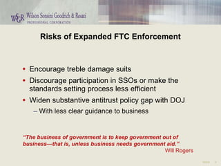 Risks of Expanded FTC Enforcement Encourage treble damage suits Discourage participation in SSOs or make the standards setting process less efficient Widen substantive antitrust policy gap with DOJ With less clear guidance to business “ The business of government is to keep government out of  business—that is, unless business needs government aid.” Will Rogers 