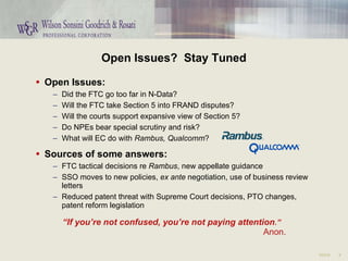 Open Issues?  Stay Tuned Open Issues: Did the FTC go too far in N-Data? Will the FTC take Section 5 into FRAND disputes? Will the courts support expansive view of Section 5? Do NPEs bear special scrutiny and risk? What will EC do with  Rambus,   Qualcomm ? Sources of some answers: FTC tactical decisions re  Rambus , new appellate guidance  SSO moves to new policies,  ex ante  negotiation, use of business review letters Reduced patent threat with Supreme Court decisions, PTO changes, patent reform legislation “ If you’re not confused, you’re not paying attention .” Anon. 