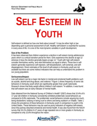 KENTUCKY DEPARTMENT FOR PUBLIC HEALTH
TITLE V FACT SHEET
SELF ESTEEM IN
YOUTH
Self-esteem is defined as how one feels about oneself.1
It may be either high or low
depending upon a personal assessment of self. Healthy self-esteem is essential for success
in every area of life. It is one of the most dynamic variables in youth development.
Size of the Problem:
It has been observed that children experience a decline in self esteem during adolescence
years which is a critical transition period for them. Girls experience this decline at age 12
whereas in boys the decline generally begins at age 14.2
Youth with high self-esteem
consider themselves worthy, and view themselves as equal to others. Those low in self-
esteem generally experience self-rejection, self-dissatisfaction, self-contempt, and self-
disparagement. Direct estimates of the level of self-esteem in Kentucky youth are not
available but there are some indirect indicators that can help us understand this problem in
our young population.
Seriousness/Impact:
Low self-esteem can be a major risk-factor in mental and emotional health problems such
as suicide, alcohol and drug abuse, and violence.3
Figure 1 shows frequency of some risk
behaviors in Kentucky youth which are significantly greater than youth nationwide.
Research shows that body weight affects children's self esteem.4
In addition, it was found
that self esteem was an early indicator of mental health.
Data obtained from the National Survey of Children’s Health5
(2007) shows that 10.4% of 6-
17 year old children in Kentucky consistently exhibited problematic social behaviors as
compared to 8.8% nationwide. The problematic social behaviors include arguing too much,
being disobedient, bullying or being cruel to others and being stubborn or irritable. Table 1
shows the prevalence of these behaviors in Kentucky youth in comparison to youth in the
United States. These behaviors may be used as proxy indicators of negative self-esteem
since they portray disturbed emotional and mental health. It was also found from the NSCH
survey that 16.1% children 6-17 years of age repeated one or more grades in Kentucky as
compared to only 10.6% throughout the nation.
KentuckyUnbridledSpirit.com An Equal Opportunity Employer M/F/D
 