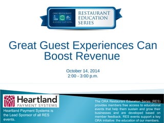 Great Guest Experiences Can 
Boost Revenue 
October 14, 2014 
2:00 - 3:00 p.m. 
Heartland Payment Systems is 
the Lead Sponsor of all RES 
events. 
The ORA Restaurant Education Series (RES) 
provides members free access to educational 
events that help them sustain and grow their 
businesses and are developed based on 
member feedback. RES events support a key 
ORA initiative: the education of our members. 
 