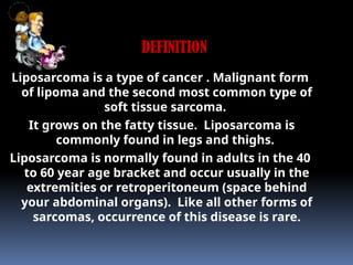 Liposarcoma is a type of cancer . Malignant form
of lipoma and the second most common type of
soft tissue sarcoma.
It grows on the fatty tissue. Liposarcoma is
commonly found in legs and thighs.
Liposarcoma is normally found in adults in the 40
to 60 year age bracket and occur usually in the
extremities or retroperitoneum (space behind
your abdominal organs). Like all other forms of
sarcomas, occurrence of this disease is rare.
DEFINITION
 