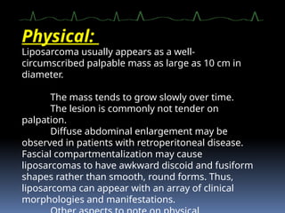 Physical:
Liposarcoma usually appears as a well-
circumscribed palpable mass as large as 10 cm in
diameter.
The mass tends to grow slowly over time.
The lesion is commonly not tender on
palpation.
Diffuse abdominal enlargement may be
observed in patients with retroperitoneal disease.
Fascial compartmentalization may cause
liposarcomas to have awkward discoid and fusiform
shapes rather than smooth, round forms. Thus,
liposarcoma can appear with an array of clinical
morphologies and manifestations.
 
