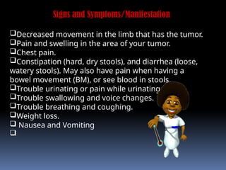 Signs and Symptoms/Manifestation
Decreased movement in the limb that has the tumor.
Pain and swelling in the area of your tumor.
Chest pain.
Constipation (hard, dry stools), and diarrhea (loose,
watery stools). May also have pain when having a
bowel movement (BM), or see blood in stools.
Trouble urinating or pain while urinating.
Trouble swallowing and voice changes.
Trouble breathing and coughing.
Weight loss.
 Nausea and Vomiting

 