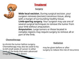 Treatment
Radiation
Wide local excision. During surgical excision, your
surgeon removes (excises) cancerous tissue, along
with a margin of surrounding healthy tissue.
Limb-sparing surgery. Your surgeon may use one of
several surgical techniques to remove the tumor from
your limb without amputation.
Amputation. Large tumors or those located in
complex regions may require surgery to remove all or
part of the limb.
Surgery
may be given before or after
surgery to reduce the risk of recurrence
Chemotherapy
to shrink the tumor before surgery.
Chemotherapy may also be used to try
to kill small seeds of cancer in other
parts of the body that even advanced
imaging tests can't detect.
 