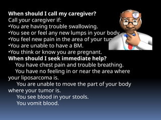 When should I call my caregiver?
Call your caregiver if:
•You are having trouble swallowing.
•You see or feel any new lumps in your body.
•You feel new pain in the area of your tumor.
•You are unable to have a BM.
•You think or know you are pregnant.
When should I seek immediate help?
You have chest pain and trouble breathing.
You have no feeling in or near the area where
your liposarcoma is.
You are unable to move the part of your body
where your tumor is.
You see blood in your stools.
You vomit blood.
 