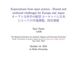 Expectations from open science - Shared and
unshared challenges for Europe and Japan
オープンな科学の展望:ヨーロッパと日本
にとっての共通課題、固有課題
Syun Tutiya
土屋俊
The National Institution for Academic Degrees and University Evaluation
to be The Institution for Academic Degrees and Quality Enhancement of Higher Education
from April, 2016
October 14, 2015
at Kobe University
 