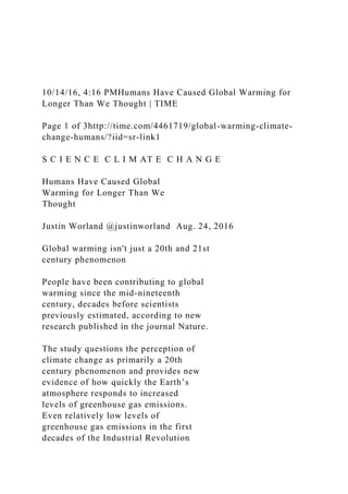 10/14/16, 4:16 PMHumans Have Caused Global Warming for
Longer Than We Thought | TIME
Page 1 of 3http://time.com/4461719/global-warming-climate-
change-humans/?iid=sr-link1
S C I E N C E C L I M AT E C H A N G E
Humans Have Caused Global
Warming for Longer Than We
Thought
Justin Worland @justinworland Aug. 24, 2016
Global warming isn't just a 20th and 21st
century phenomenon
People have been contributing to global
warming since the mid-nineteenth
century, decades before scientists
previously estimated, according to new
research published in the journal Nature.
The study questions the perception of
climate change as primarily a 20th
century phenomenon and provides new
evidence of how quickly the Earth’s
atmosphere responds to increased
levels of greenhouse gas emissions.
Even relatively low levels of
greenhouse gas emissions in the first
decades of the Industrial Revolution
 