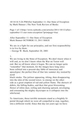 10/14/16 5:26 PMAfter September 11: Our State of Exception
by Mark Danner | The New York Review of Books
Page 1 of 11http://www.nybooks.com/articles/2011/10/13/after-
september-11-our-state-exception/?printpage=true
After September 11: Our State of Exception
Mark Danner OCTOBER 13, 2011 ISSUE
We are in a fight for our principles, and our first responsibility
is to live by them.
—George W. Bush, September 20, 2001
1.
We are living in the State of Exception. We don’t know when it
will end, as we don’t know when the War on Terror will
end. But we all know when it began. We can no longer quite
“remember” that moment, for the images have long since
been refitted into a present-day fable of innocence and
apocalypse: the perfect blue of that late summer sky stained by
acrid
black smoke. The jetliner appearing, tilting, then disappearing
into the skin of the second tower, to emerge on the other
side as a great eruption of red and yellow flame. The showers of
debris, the falling bodies, and then that great blossoming
flower of white dust, roiling and churning upward, enveloping
and consuming the mighty skyscraper as it collapses into the
whirlwind.
To Americans, those terrible moments stand as a brightly lit
portal through which we were all compelled to step, together,
into a different world. Since that day ten years ago we have
 