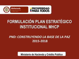 FORMULACIÓN PLAN ESTRATÉGICO 
INSTITUCIONAL MHCP 
PND: 
CONSTRUYENDO 
LA 
BASE 
DE 
LA 
PAZ 
2015-­‐2018 
Ministerio de Hacienda y Crédito Publico 
 