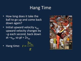 Hang Time
• How long does it take the
ball to go up and come back
down again?
• Initial upward velocity v0y,
upward velocity changes by
–g each second, back down
at –v0y, so gt = 2voy
• Hang time:
0
2 y
v
t
g
=
 