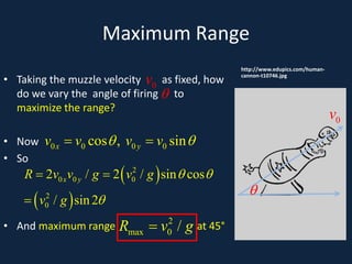 Maximum Range
A
• Taking the muzzle velocity as fixed, how
do we vary the angle of firing to
maximize the range?
• Now
• So
• And maximum range at 45°
http://www.edupics.com/human-
cannon-t10746.jpg
θ
0
v
θ
0
v
0 0 0 0
cos , sin
x y
v v v v
θ θ
=
( )
( )
2
0 0 0
2
0
2 / 2 / sin cos
/ sin2
x y
R v v g v g
v g
θ θ
θ
=
=
2
max 0 /
R v g
=
 