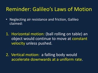 Reminder: Galileo’s Laws of Motion
• Neglecting air resistance and friction, Galileo
claimed:
1. Horizontal motion: (ball rolling on table) an
object would continue to move at constant
velocity unless pushed.
2. Vertical motion: a falling body would
accelerate downwards at a uniform rate.
 