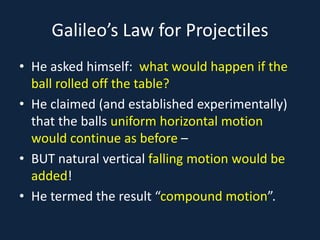 Galileo’s Law for Projectiles
• He asked himself: what would happen if the
ball rolled off the table?
• He claimed (and established experimentally)
that the balls uniform horizontal motion
would continue as before –
• BUT natural vertical falling motion would be
added!
• He termed the result “compound motion”.
 