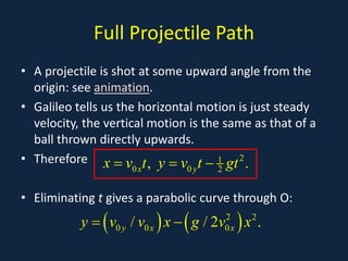 Full Projectile Path
• A projectile is shot at some upward angle from the
origin: see animation.
• Galileo tells us the horizontal motion is just steady
velocity, the vertical motion is the same as that of a
ball thrown directly upwards.
• Therefore
• Eliminating t gives a parabolic curve through O:
2
1
0 0 2
, .
x y
x v t y v t gt
= = −
( ) ( )
2 2
0 0 0
/ / 2 .
y x x
y v v x g v x
= −
 