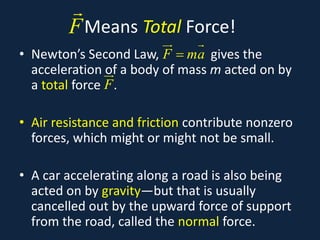 Means Total Force!
• Newton’s Second Law, gives the
acceleration of a body of mass m acted on by
a total force .
• Air resistance and friction contribute nonzero
forces, which might or might not be small.
• A car accelerating along a road is also being
acted on by gravity—but that is usually
cancelled out by the upward force of support
from the road, called the normal force.
F

F ma
=
 
F

 