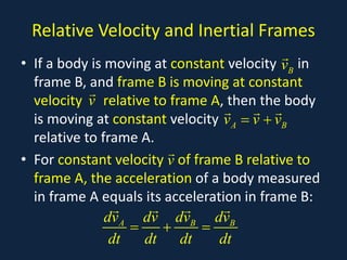 Relative Velocity and Inertial Frames
• If a body is moving at constant velocity in
frame B, and frame B is moving at constant
velocity relative to frame A, then the body
is moving at constant velocity
relative to frame A.
• For constant velocity of frame B relative to
frame A, the acceleration of a body measured
in frame A equals its acceleration in frame B:
B
v

v

A B
v v v
= +
  
v

A B B
dv dv dv dv
dt dt dt dt
= + =
   
 
