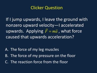 Clicker Question
If I jump upwards, I leave the ground with
nonzero upward velocity—I accelerated
upwards. Applying , what force
caused that upwards acceleration?
A. The force of my leg muscles
B. The force of my pressure on the floor
C. The reaction force from the floor
F ma
=
 
 