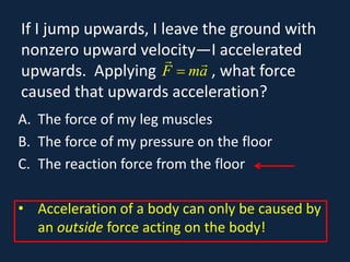 If I jump upwards, I leave the ground with
nonzero upward velocity—I accelerated
upwards. Applying , what force
caused that upwards acceleration?
A. The force of my leg muscles
B. The force of my pressure on the floor
C. The reaction force from the floor
• Acceleration of a body can only be caused by
an outside force acting on the body!
F ma
=
 
 