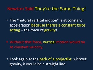 Newton Said They’re the Same Thing!
• The “natural vertical motion” is at constant
acceleration because there’s a constant force
acting – the force of gravity!
• Without that force, vertical motion would be
at constant velocity.
• Look again at the path of a projectile: without
gravity, it would be a straight line.
 