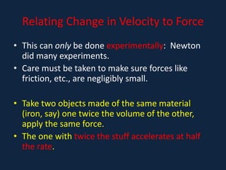 Relating Change in Velocity to Force
• This can only be done experimentally: Newton
did many experiments.
• Care must be taken to make sure forces like
friction, etc., are negligibly small.
• Take two objects made of the same material
(iron, say) one twice the volume of the other,
apply the same force.
• The one with twice the stuff accelerates at half
the rate.
 