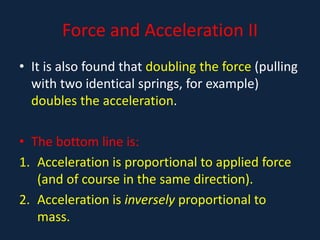 Force and Acceleration II
• It is also found that doubling the force (pulling
with two identical springs, for example)
doubles the acceleration.
• The bottom line is:
1. Acceleration is proportional to applied force
(and of course in the same direction).
2. Acceleration is inversely proportional to
mass.
 